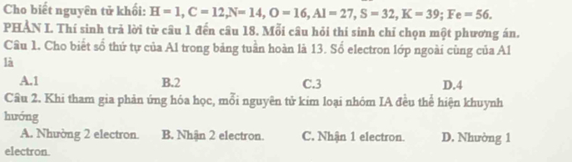 Cho biết nguyên tử khối: H=1, C=12, N=14, O=16, Al=27, S=32, K=39; Fe=56. 
PHẢN I. Thí sinh trả lời từ câu 1 đến câu 18. Mỗi câu hỏi thí sinh chỉ chọn một phương án.
Câu 1. Cho biết số thứ tự của Al trong bảng tuần hoàn là 13. Số electron lớp ngoài cùng của Al
là
A. 1 B. 2 C. 3 D. 4
Câu 2. Khi tham gia phản ứng hóa học, mỗi nguyên tử kim loại nhóm IA đều thể hiện khuynh
hướng
A. Nhường 2 electron. B. Nhận 2 electron. C. Nhận 1 electron. D. Nhường 1
electron.