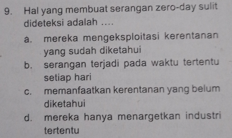 Hal yang membuat serangan zero-day sulit
dideteksi adalah ....
a. mereka mengeksploitasi kerentanan
yang sudah diketahui
b. serangan terjadi pada waktu tertentu
setiap hari
c. memanfaatkan kerentanan yang belum
diketahui
d. mereka hanya menargetkan industri
tertentu