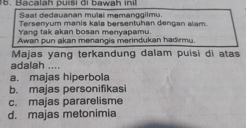 Bacalah puisi di bawah ini!
Saat dedauanan mulai memanggilmu.
Tersenyum manis kala bersentuhan dengan alam.
Yang tak akan bosan menyapamu.
Awan pun akan menangis merindukan hadirmu.
Majas yang terkandung dalam puisi di atas
adalah ....
a. majas hiperbola
b. majas personifikasi
c. majas pararelisme
d. majas metonimia