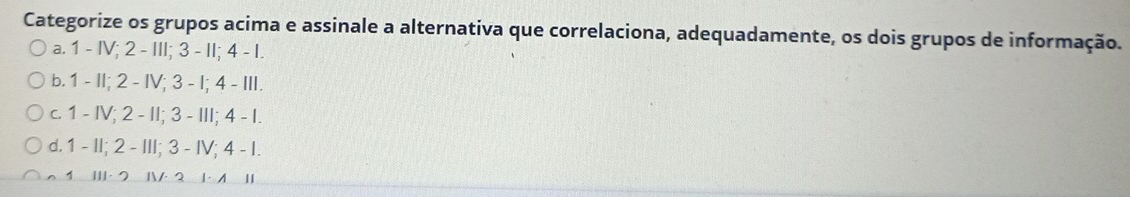 Categorize os grupos acima e assinale a alternativa que correlaciona, adequadamente, os dois grupos de informação.
a. 1 - IV; 2 - III; 3 - II; 4 - I.
b. 1 - II; 2 - IV; 3 - I; 4 - II.
c. 1 - IV; 2 - II; 3 - III; 4 - I.
d. 1 - II; 2 - III; 3 - IV; 4 - I.
1 II· 2 IV· 2 1· 1 I|