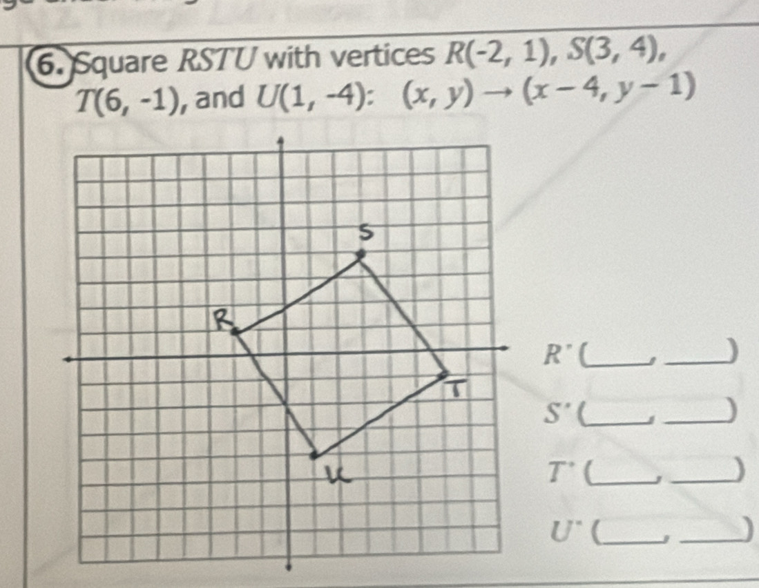 Square RSTU with vertices R(-2,1), S(3,4),
T(6,-1) , and U(1,-4):(x,y)to (x-4,y-1)
R' (_ 
_)
S' _ 
_)
T^(·) (_ 
_)
U° _ 
_