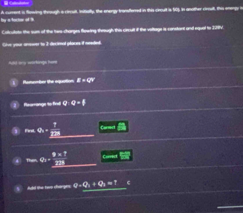 Calculator 
A current is flowing through a circuit. Initially, the energy transferred in this circuit is 50J. In another circuit, this energy ir 
by a factor of 9. 
Calculate the sum of the two charges flowing through this circuit if the voltage is constont and equal to 228V. 
Give your answer to 2 decimal places if needed. 
Add any workings here 
Remember the equation. E=QV
Rearrange to find Q:Q=F
fase.Q_1=frac ?_ 228 Correct  Ra/DH 
4 nen Q_2= (9* 7)/228  Correct frac pwy) 12wendarray  
Add the two charges: Q=Q_1+Q_2approx ? C