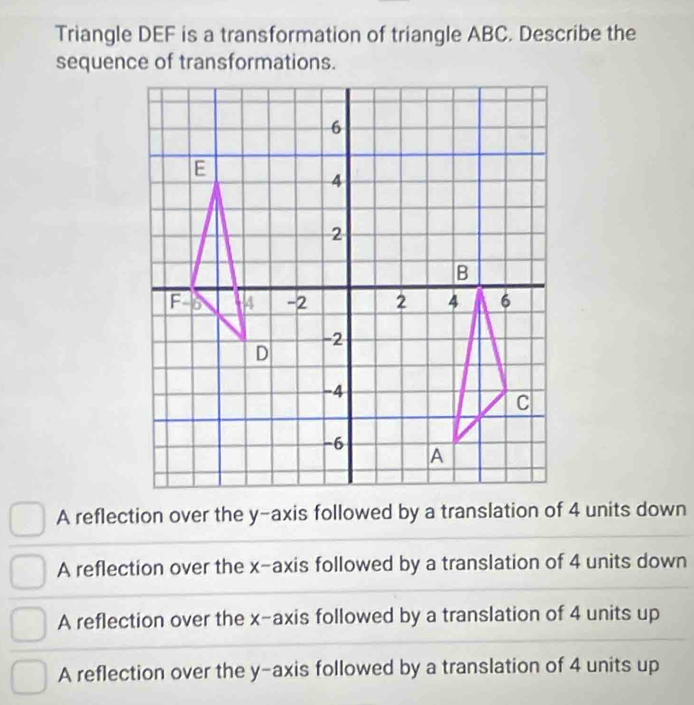 Triangle DEF is a transformation of triangle ABC. Describe the
sequence of transformations.
A reflection over the y-axis followed by a translation of 4 units down
A reflection over the x-axis followed by a translation of 4 units down
A reflection over the x-axis followed by a translation of 4 units up
A reflection over the y-axis followed by a translation of 4 units up