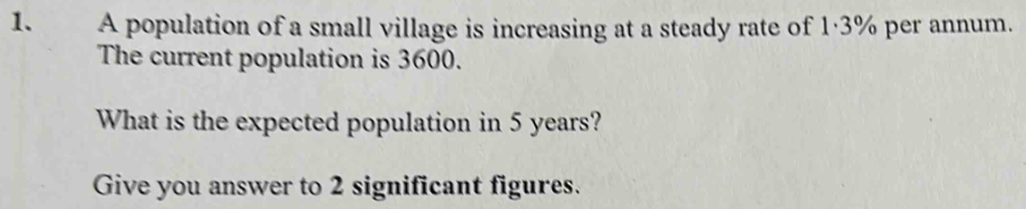 A population of a small village is increasing at a steady rate of 1·3% per annum. 
The current population is 3600. 
What is the expected population in 5 years? 
Give you answer to 2 significant figures.