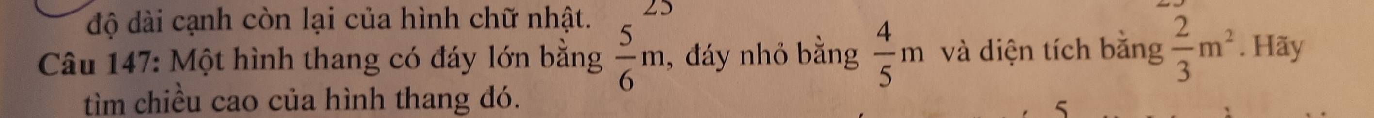 độ dài cạnh còn lại của hình chữ nhật. 25 
Câu 147: Một hình thang có đáy lớn bằng  5/6 m , đáy nhỏ bằng  4/5 m và diện tích bằng  2/3 m^2. Hãy 
tìm chiều cao của hình thang đó. 
5