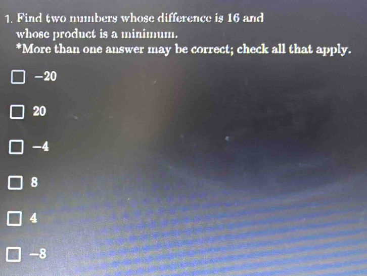 Find two numbers whose difference is 16 and
whose product is a minimum.
*More than one answer may be correct; check all that apply.
-20
20
-4
8
4
-8