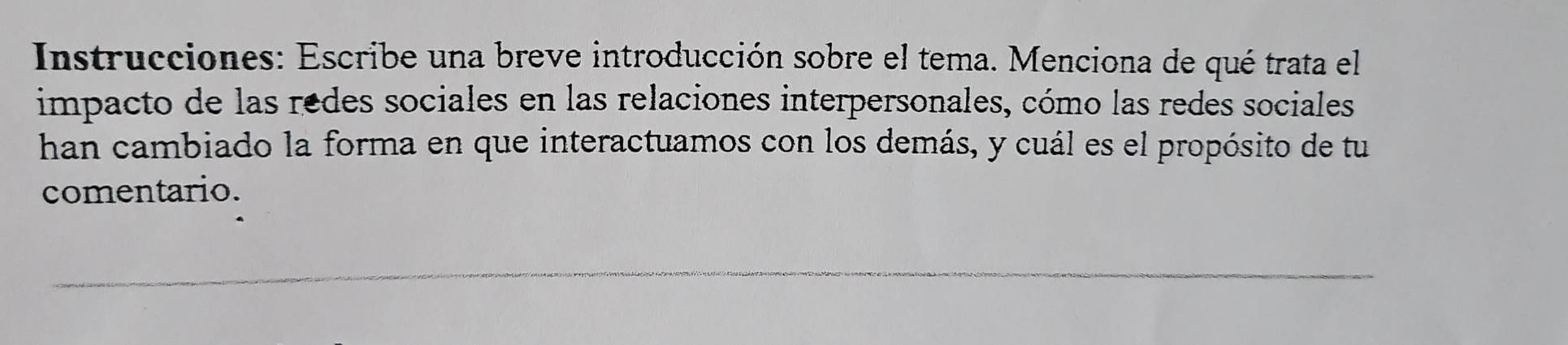 Instrucciones: Escribe una breve introducción sobre el tema. Menciona de qué trata el 
impacto de las redes sociales en las relaciones interpersonales, cómo las redes sociales 
han cambiado la forma en que interactuamos con los demás, y cuál es el propósito de tu 
comentario.