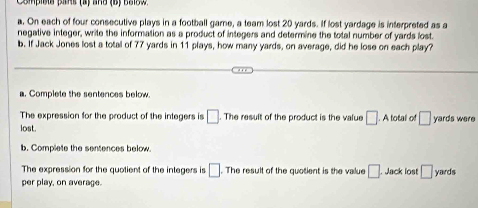 Complste pars (a) and (B) below 
a. On each of four consecutive plays in a football game, a team lost 20 yards. If lost yardage is interpreted as a 
negative integer, write the information as a product of integers and determine the total number of yards lost. 
b. If Jack Jones lost a total of 77 yards in 11 plays, how many yards, on average, did he lose on each play? 
a. Complete the sentences below. 
The expression for the product of the integers is □. The result of the product is the value □. A total of □
lost. yards were 
b. Complete the sentences below. 
The expression for the quotient of the integers is □. The result of the quotient is the value □. . Jack lost □ yards
per play, on average.