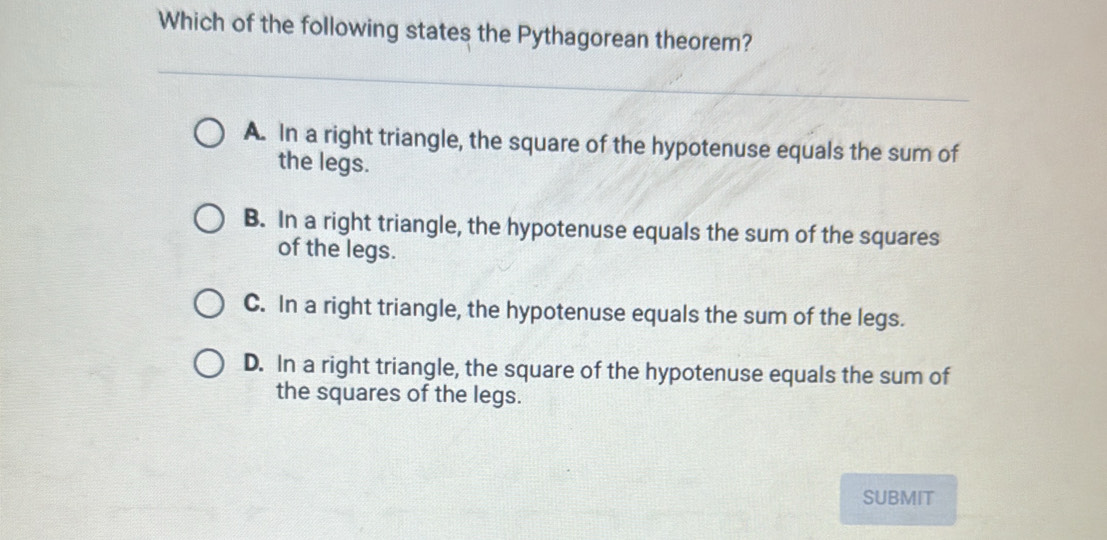 Which of the following states the Pythagorean theorem?
A. In a right triangle, the square of the hypotenuse equals the sum of
the legs.
B. In a right triangle, the hypotenuse equals the sum of the squares
of the legs.
C. In a right triangle, the hypotenuse equals the sum of the legs.
D. In a right triangle, the square of the hypotenuse equals the sum of
the squares of the legs.
SUBMIT