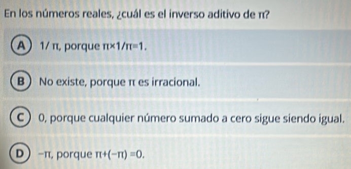 En los números reales, ¿cuál es el inverso aditivo de π?
A 1/ π, porque π * 1/π =1.
B No existe, porque π es irracional.
C ) 0, porque cualquier número sumado a cero sigue siendo igual.
D -π, porque π +(-π )=0.