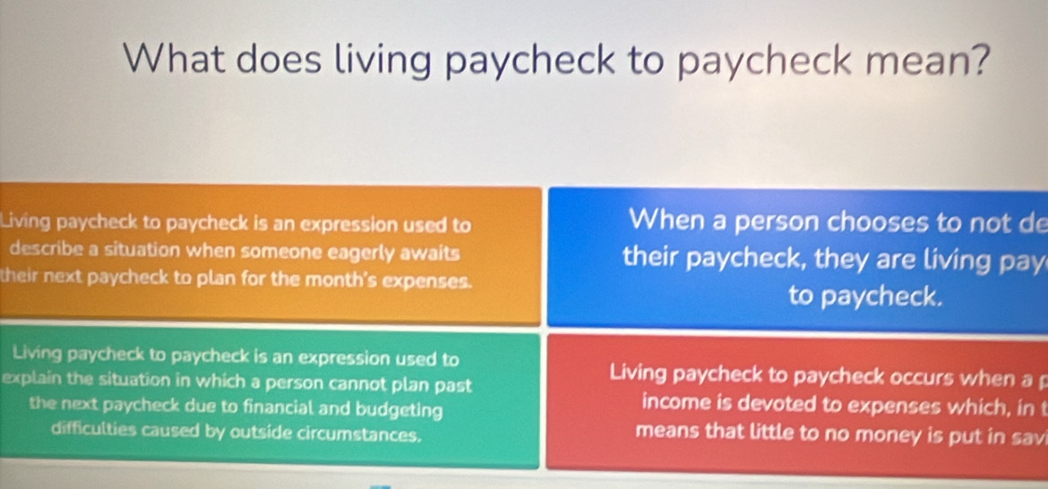 What does living paycheck to paycheck mean?
Living paycheck to paycheck is an expression used to When a person chooses to not de
describe a situation when someone eagerly awaits their paycheck, they are living pay
their next paycheck to plan for the month's expenses.
to paycheck.
Living paycheck to paycheck is an expression used to Living paycheck to paycheck occurs when a
explain the situation in which a person cannot plan past
the next paycheck due to financial and budgeting
income is devoted to expenses which, in t
difficulties caused by outside circumstances.
means that little to no money is put in sav