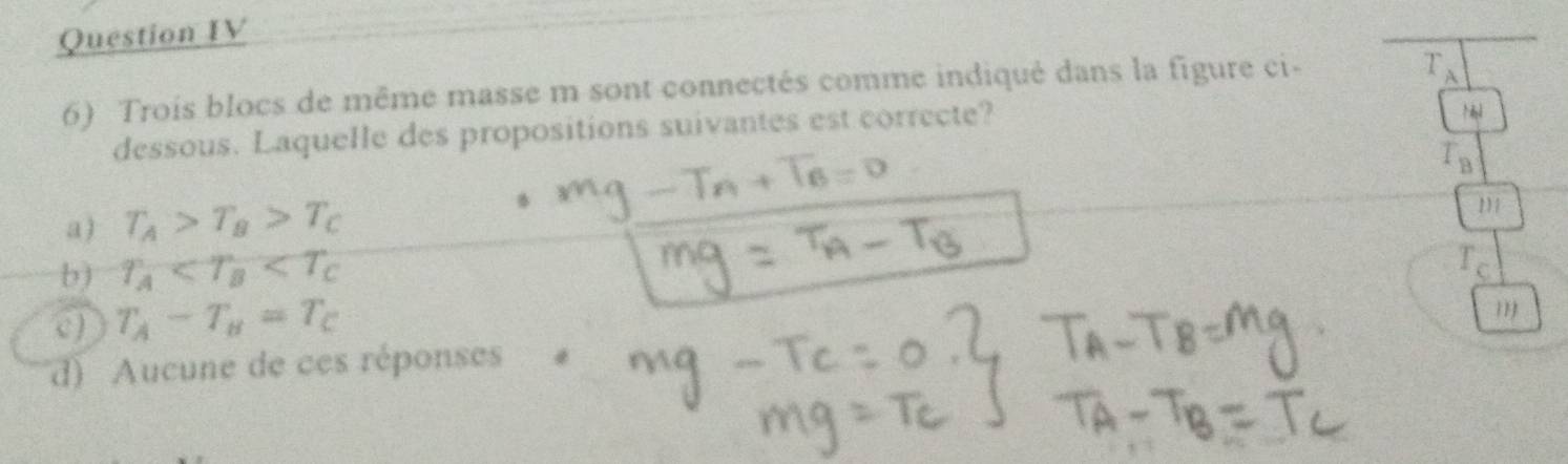 Question IV
6) Trois blocs de même masse m sont connectés comme indiqué dans la figure ci-
T_A
dessous. Laquelle des propositions suivantes est correcte?
T_B
a) T_A>T_B>T_C 111
b) T_A
T_c
c) T_A-T_B=T_C
d) Aucune de ces réponses