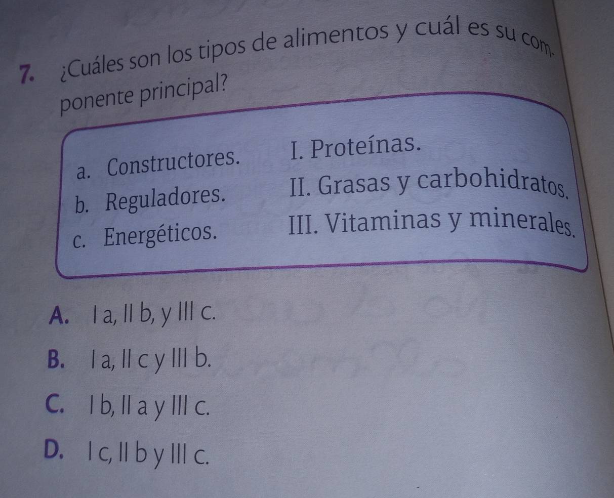 ¿Cuáles son los tipos de alimentos y cuál es su com
ponente principal?
a. Constructores. I. Proteínas.
b. Reguladores.
II. Grasas y carbohidratos.
c. Energéticos.
III. Vitaminas y minerales.
A. Ia, Ib, y Ⅲ c.
B. Ⅰ a,Ⅱ c y yⅢ b.
C. I b, I a y II c.
D. I c, I b y c.