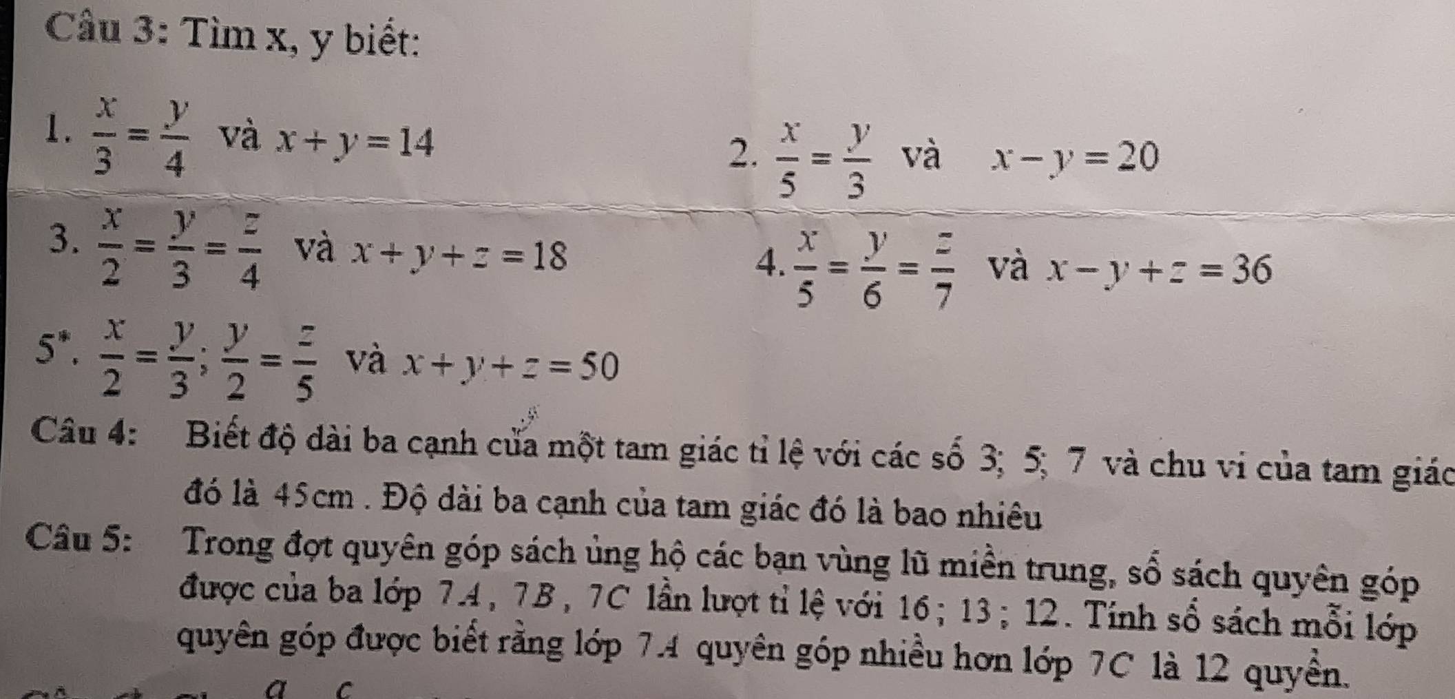 Tìm x, y biết: 
1.  x/3 = y/4  và x+y=14  x/5 = y/3  và x-y=20
2. 
3.  x/2 = y/3 = z/4  và x+y+z=18  x/5 = y/6 = z/7  và x-y+z=36
4.
5^*·  x/2 = y/3 ;  y/2 = z/5  và x+y+z=50
Câu 4: Biết độ dài ba cạnh cửa một tam giác tỉ lệ với các số 3; 5; 7 và chu vi của tam giác 
đó là 45cm. Độ dài ba cạnh của tam giác đó là bao nhiêu 
Câu 5: Trong đợt quyên góp sách ủng hộ các bạn vùng lũ miền trung, số sách quyên góp 
được của ba lớp 7.4, 7B, 7C lần lượt tỉ lệ với 16; 13; 12. Tính số sách mỗi lớp 
quyên góp được biết rằng lớp 7.4 quyên góp nhiều hơn lớp 7C là 12 quyền.