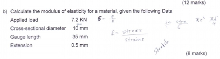 Calculate the modulus of elasticity for a material, given the following Data 
Applied load 7.2 KN
Cross-sectional diameter 10 mm
Gauge length 35 mm
Extension 0.5 mm
(8 marks)