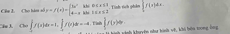 Cho hàm số y=f(x)=beginarrayl 3x^2khi0≤ x≤ 1 4-xkhi1≤ x≤ 2endarray.. Tính tích phân ∈tlimits _0^2f(x)dx. 
Câu 3. Cho ∈tlimits _(-2)^2f(x)dx=1, ∈tlimits _(-2)^4f(t)dt=-4. Tính ∈tlimits _2^4f(y)dy. 
hình vành khuyên như hình vẽ, khí bên trong ống