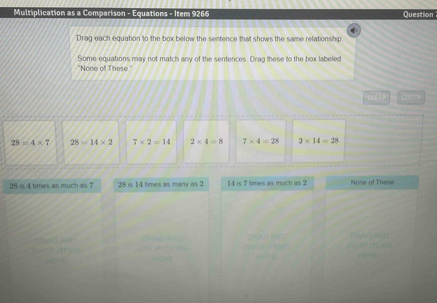 Multiplication as a Comparison - Equations - Item 9266 Question
Drag each equation to the box below the sentence that shows the same relationship.
Some equations may not match any of the sentences. Drag these to the box labeled
“None of These.”
CLEAR CHECK
28=4* 7 28=14* 2 7* 2=14 2* 4=8 7* 4=28 2* 14=28
28 is 4 times as much as 7. 28 is 14 times as many as 2 14 is 7 times as much as 2 None of These
DRAG AND
AG ANB
UP ITEM