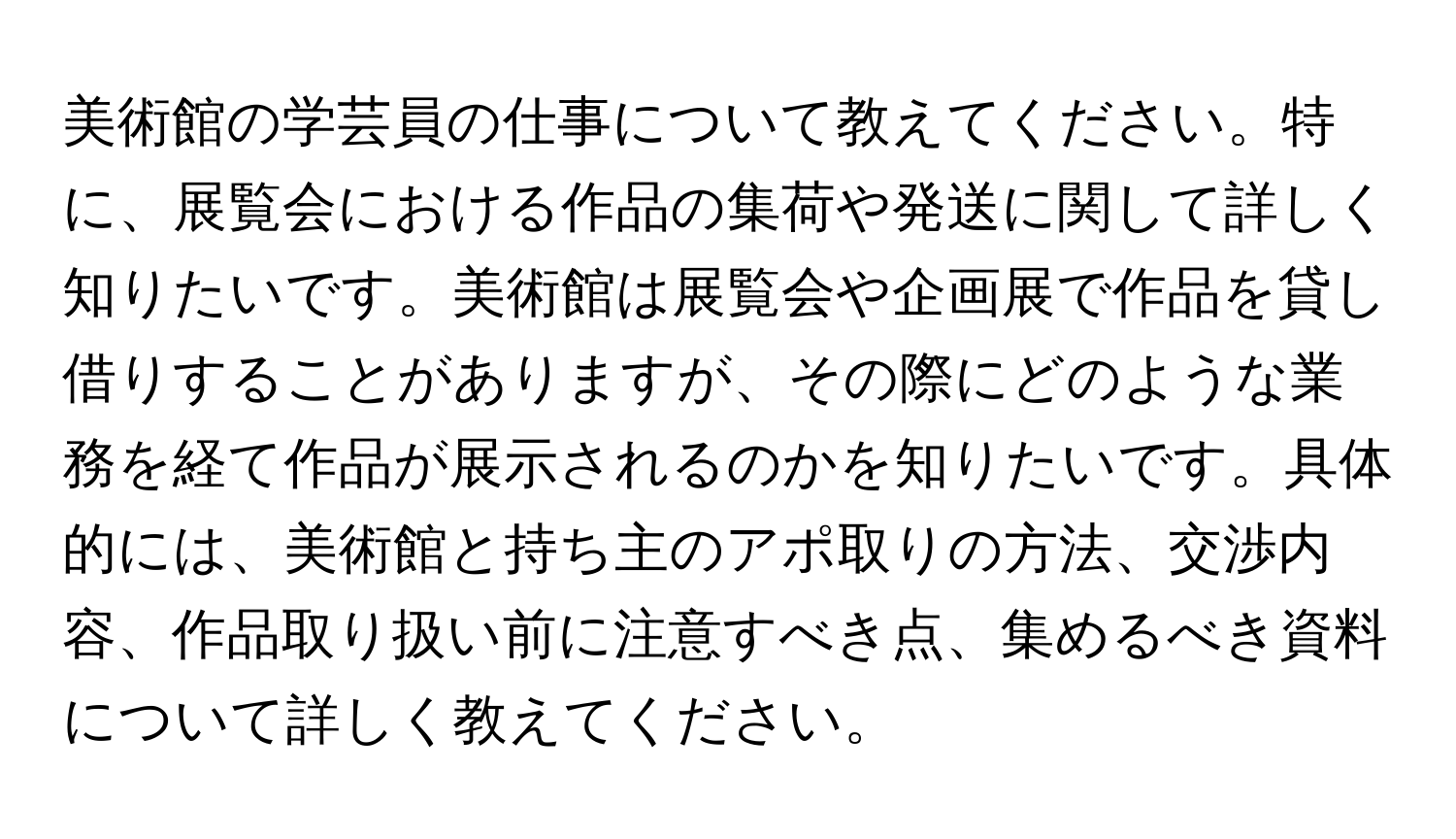 美術館の学芸員の仕事について教えてください。特に、展覧会における作品の集荷や発送に関して詳しく知りたいです。美術館は展覧会や企画展で作品を貸し借りすることがありますが、その際にどのような業務を経て作品が展示されるのかを知りたいです。具体的には、美術館と持ち主のアポ取りの方法、交渉内容、作品取り扱い前に注意すべき点、集めるべき資料について詳しく教えてください。