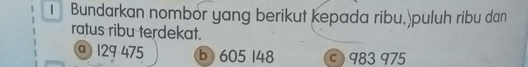 Bundarkan nombór yang berikut kepada ribu,)puluh ribu dan
ratus ribu terdekat.
@ 129 475 b) 605 148
c) 983 975