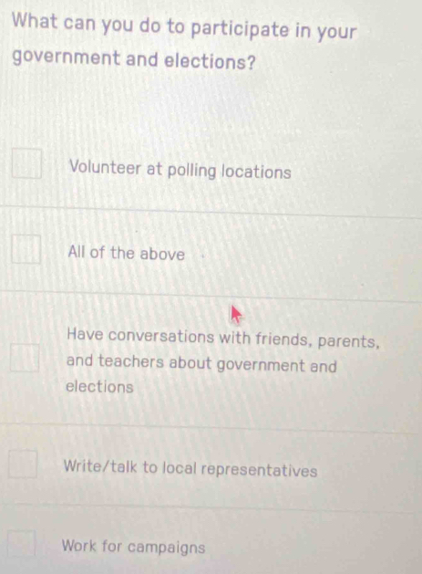 What can you do to participate in your
government and elections?
Volunteer at polling locations
All of the above
Have conversations with friends, parents,
and teachers about government and
elections
Write/talk to local representatives
Work for campaigns