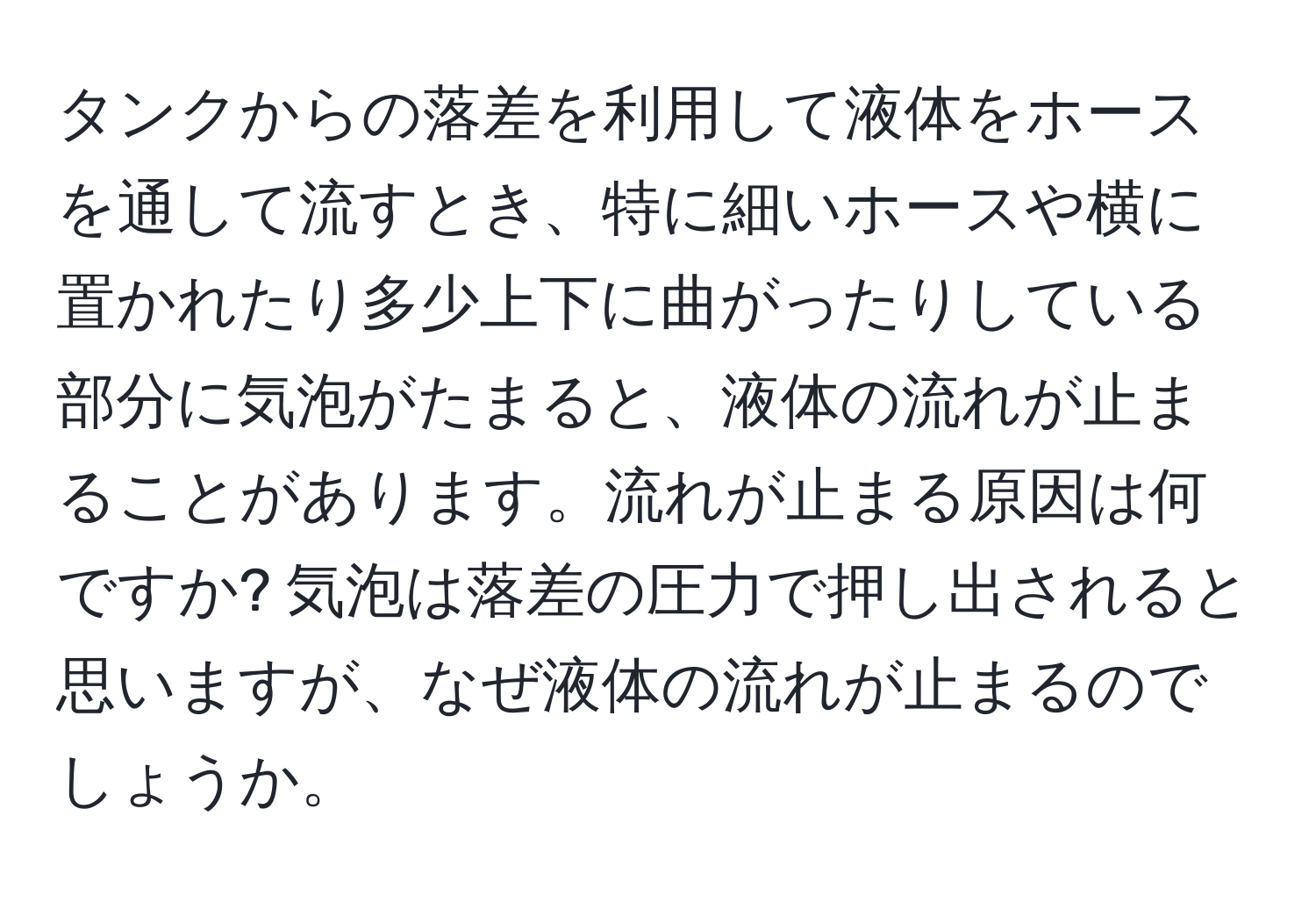 タンクからの落差を利用して液体をホースを通して流すとき、特に細いホースや横に置かれたり多少上下に曲がったりしている部分に気泡がたまると、液体の流れが止まることがあります。流れが止まる原因は何ですか? 気泡は落差の圧力で押し出されると思いますが、なぜ液体の流れが止まるのでしょうか。