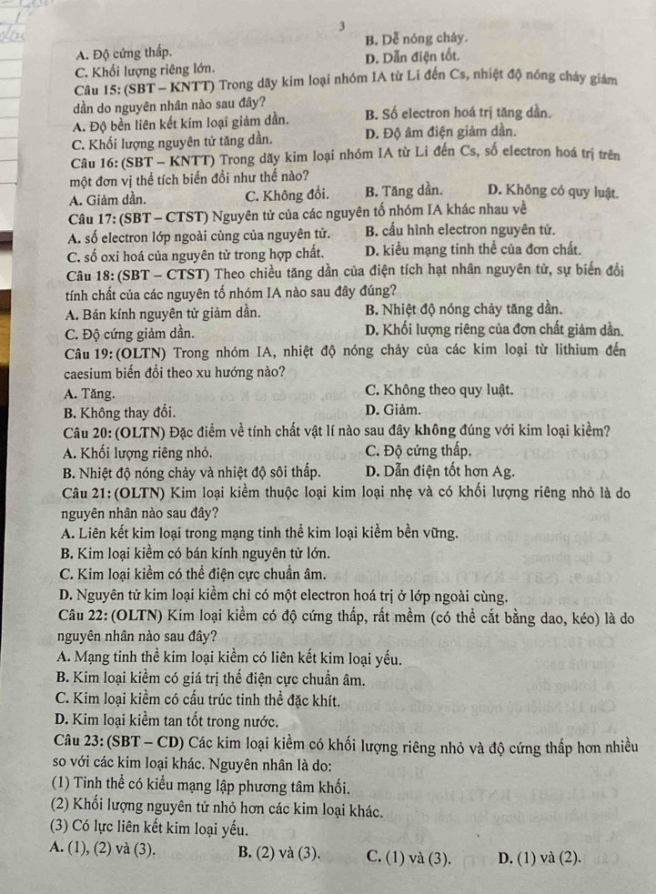 3
B. Dễ nóng chảy.
A. Độ cứng thấp.
C. Khối lượng riêng lớn. D. Dẫn điện tốt.
Câu 15: (SBT - KNTT) Trong dãy kim loại nhóm IA từ Li đến Cs, nhiệt độ nóng cháy giám
dần do nguyên nhân nào sau đây?
A. Độ bền liên kết kim loại giảm dần. B. Số electron hoá trị tăng dần.
C. Khối lượng nguyên tử tăng dần. D. Độ âm điện giảm dần.
Câu 16: (SBT - KNTT) Trong dãy kim loại nhóm IA từ Li đến Cs, số electron hoá trị trên
một đơn vị thể tích biến đổi như thế nào?
A. Giảm dần. C. Không đổi. B. Tăng dần. D. Không có quy luật.
Câu 17: (SBT - CTST) Nguyên tử của các nguyên tố nhóm IA khác nhau về
A. số electron lớp ngoài cùng của nguyên tử. B. cấu hình electron nguyên tử.
C. số oxi hoá của nguyên tử trong hợp chất. D. kiểu mạng tinh thể của đơn chất.
Câu 18: (SBT - CTST) Theo chiều tăng dần của điện tích hạt nhân nguyên tử, sự biến đổi
tính chất của các nguyên tố nhóm IA nào sau đây đúng?
A. Bán kính nguyên tử giảm dần. B. Nhiệt độ nóng chảy tăng dần.
C. Độ cứng giảm dần. D. Khối lượng riêng của đơn chất giảm dần.
Câu 19: (OLTN) Trong nhóm IA, nhiệt độ nóng chảy của các kim loại từ lithium đến
caesium biến đổi theo xu hướng nào?
A. Tăng. C. Không theo quy luật.
B. Không thay đổi. D. Giảm.
Câu 20: (OLTN) Đặc điểm về tính chất vật lí nào sau đây không đúng với kim loại kiểm?
A. Khối lượng riêng nhỏ. C. Độ cứng thấp.
B. Nhiệt độ nóng chảy và nhiệt độ sôi thấp. D. Dẫn điện tốt hơn Ag.
Câu 21: (OLTN) Kim loại kiềm thuộc loại kim loại nhẹ và có khối lượng riêng nhỏ là do
nguyên nhân nào sau đây?
A. Liên kết kim loại trong mạng tinh thể kim loại kiềm bền vững.
B. Kim loại kiềm có bán kính nguyên tử lớn.
C. Kim loại kiềm có thể điện cực chuẩn âm.
D. Nguyên tử kim loại kiểm chỉ có một electron hoá trị ở lớp ngoài cùng.
Câu 22:(OLTN) Kim loại kiềm có độ cứng thấp, rất mềm (có thể cắt bằng dao, kéo) là do
nguyên nhân nào sau đây?
A. Mạng tinh thể kim loại kiềm có liên kết kim loại yếu.
B. Kim loại kiềm có giá trị thế điện cực chuẩn âm.
C. Kim loại kiềm có cấu trúc tinh thể đặc khít.
D. Kim loại kiềm tan tốt trong nước.
Câu 23: (SBT - CD) Các kim loại kiềm có khối lượng riêng nhỏ và độ cứng thấp hơn nhiều
so với các kim loại khác. Nguyên nhân là do:
(1) Tinh thể có kiểu mạng lập phương tâm khối.
(2) Khối lượng nguyên tử nhỏ hơn các kim loại khác.
(3) Có lực liên kết kim loại yếu.
A. (1), (2) và (3). B. (2) và (3). C. (1) và (3). D. (1) và (2).