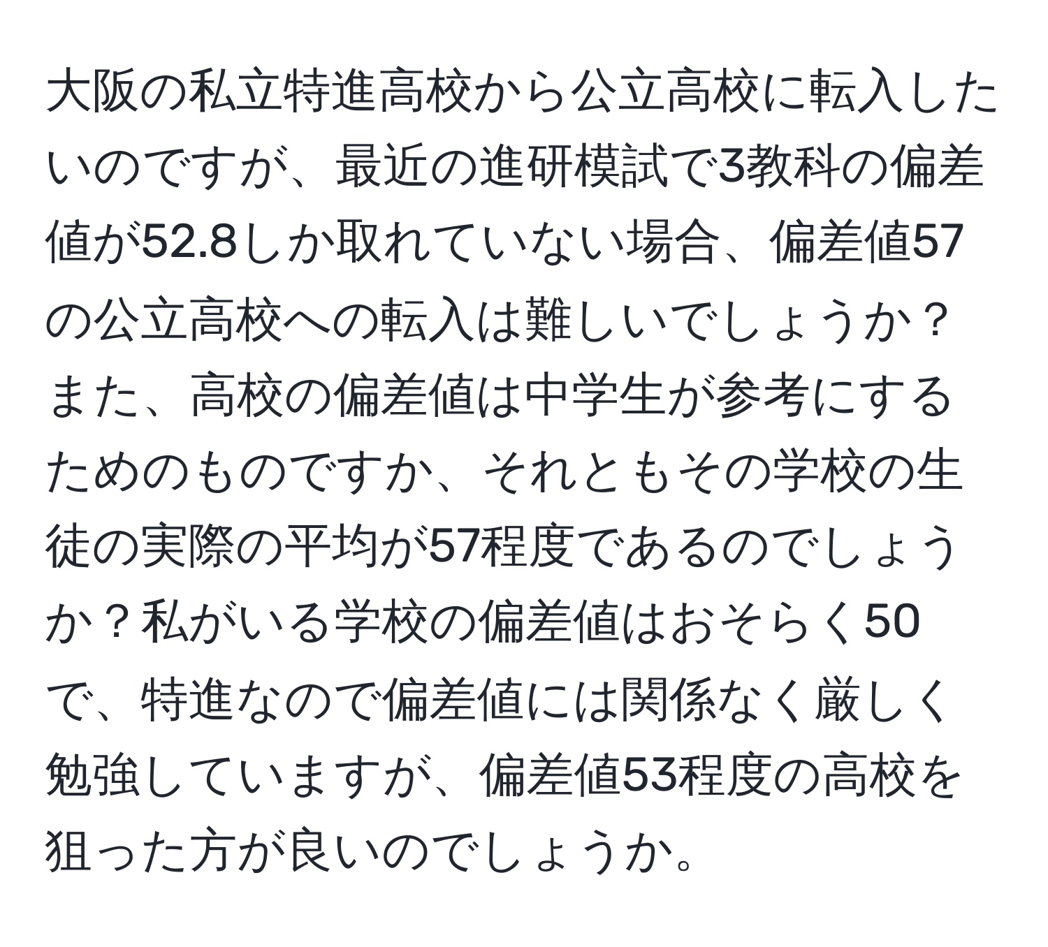 大阪の私立特進高校から公立高校に転入したいのですが、最近の進研模試で3教科の偏差値が52.8しか取れていない場合、偏差値57の公立高校への転入は難しいでしょうか？また、高校の偏差値は中学生が参考にするためのものですか、それともその学校の生徒の実際の平均が57程度であるのでしょうか？私がいる学校の偏差値はおそらく50で、特進なので偏差値には関係なく厳しく勉強していますが、偏差値53程度の高校を狙った方が良いのでしょうか。