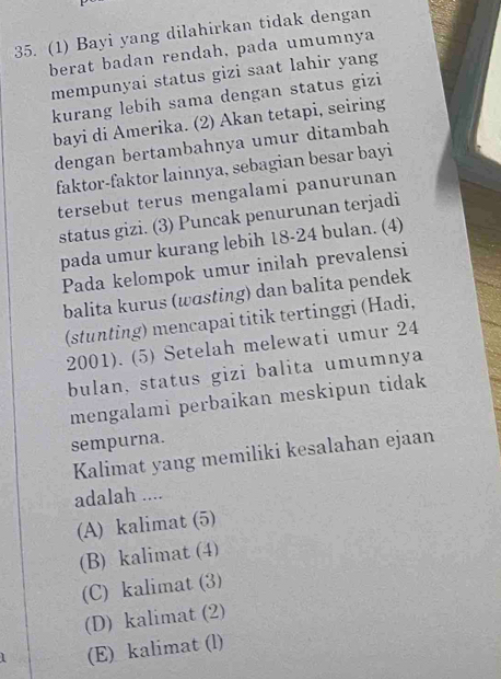 (1) Bayi yang dilahirkan tidak dengan
berat badan rendah, pada umumnya
mempunyai status gizi saat lahir yang
kurang lebih sama dengan status gizi
bayi di Amerika. (2) Akan tetapi, seiring
dengan bertambahnya umur ditambah
faktor-faktor lainnya, sebagian besar bayi
tersebut terus mengalami panurunan
status gizi. (3) Puncak penurunan terjadi
pada umur kurang lebih 18-24 bulan. (4)
Pada kelompok umur inilah prevalensi
balita kurus (wɑsting) dan balita pendek
(stunting) mencapai titik tertinggi (Hadi,
2001). (5) Setelah melewati umur 24
bulan, status gizi balita umumnya
mengalami perbaikan meskipun tidak
sempurna.
Kalimat yang memiliki kesalahan ejaan
adalah ....
(A) kalimat (5)
(B) kalimat (4)
(C) kalimat (3)
(D) kalimat (2)
(E) kalimat (l)