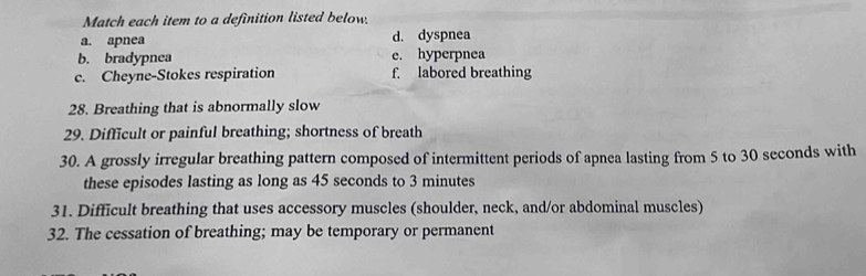 Match each item to a definition listed below.
a. apnea d. dyspnea
b. bradypnea e. hyperpnea
c. Cheyne-Stokes respiration f. labored breathing
28. Breathing that is abnormally slow
29. Difficult or painful breathing; shortness of breath
30. A grossly irregular breathing pattern composed of intermittent periods of apnea lasting from 5 to 30 seconds with
these episodes lasting as long as 45 seconds to 3 minutes
31. Difficult breathing that uses accessory muscles (shoulder, neck, and/or abdominal muscles)
32. The cessation of breathing; may be temporary or permanent