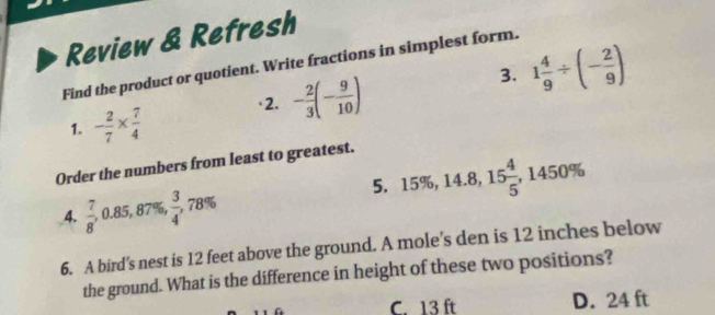 Review & Refresh
3. 1 4/9 / (- 2/9 )
Find the product or quotient. Write fractions in simplest form.
1. - 2/7 *  7/4 
·2. - 2/3 (- 9/10 )
Order the numbers from least to greatest.
5. 15% , 14.8, 15 4/5 , 1450%
4.  7/8 , 0.85, 87 %  3/4 , 78%
6. A bird's nest is 12 feet above the ground. A mole's den is 12 inches below
the ground. What is the difference in height of these two positions?
C. 13 ft D. 24 ft