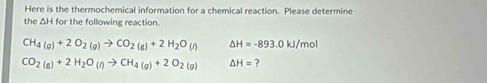 Here is the thermochemical information for a chemical reaction. Please determine 
the △ H for the following reaction.
CH_4(g)+2O_2(g)to CO_2(g)+2H_2O(l) △ H=-893.0kJ/mol
CO_2(g)+2H_2O_(l)to CH_4(g)+2O_2(g) △ H= ?