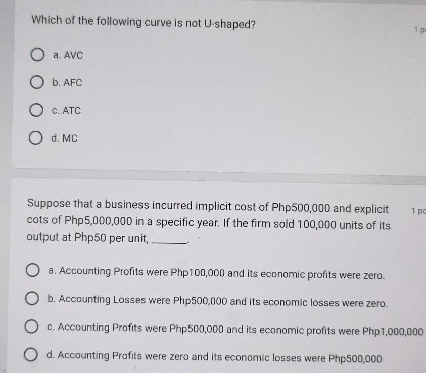 Which of the following curve is not U-shaped? 1p
a. AVC
b. AFC
c. ATC
d. MC
Suppose that a business incurred implicit cost of Php500,000 and explicit 1 pc
cots of Php5,000,000 in a specific year. If the firm sold 100,000 units of its
output at Php50 per unit, _.
a. Accounting Profits were Php100,000 and its economic profits were zero.
b. Accounting Losses were Php500,000 and its economic losses were zero.
c. Accounting Profits were Php500,000 and its economic profits were Php1,000,000
d. Accounting Profits were zero and its economic losses were Php500,000