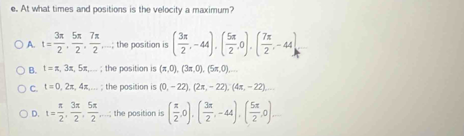 At what times and positions is the velocity a maximum?
A. t= 3π /2 ,  5π /2 ,  7π /2 ,...; ; the position is ( 3π /2 ,-44), ( 5π /2 ,0), ( 7π /2 ,-44)
B. t=π ,3π ,5π ,... ; the position is (π ,0), (3π ,0), (5π ,0),...
C. t=0,2π ,4π ,... ; the position is (0,-22), (2π ,-22), (4π ,-22),...
D. t= π /2 ,  3π /2 ,  5π /2 ,... ; the position is ( π /2 ,0),( 3π /2 ,-44),( 5π /2 ,0)