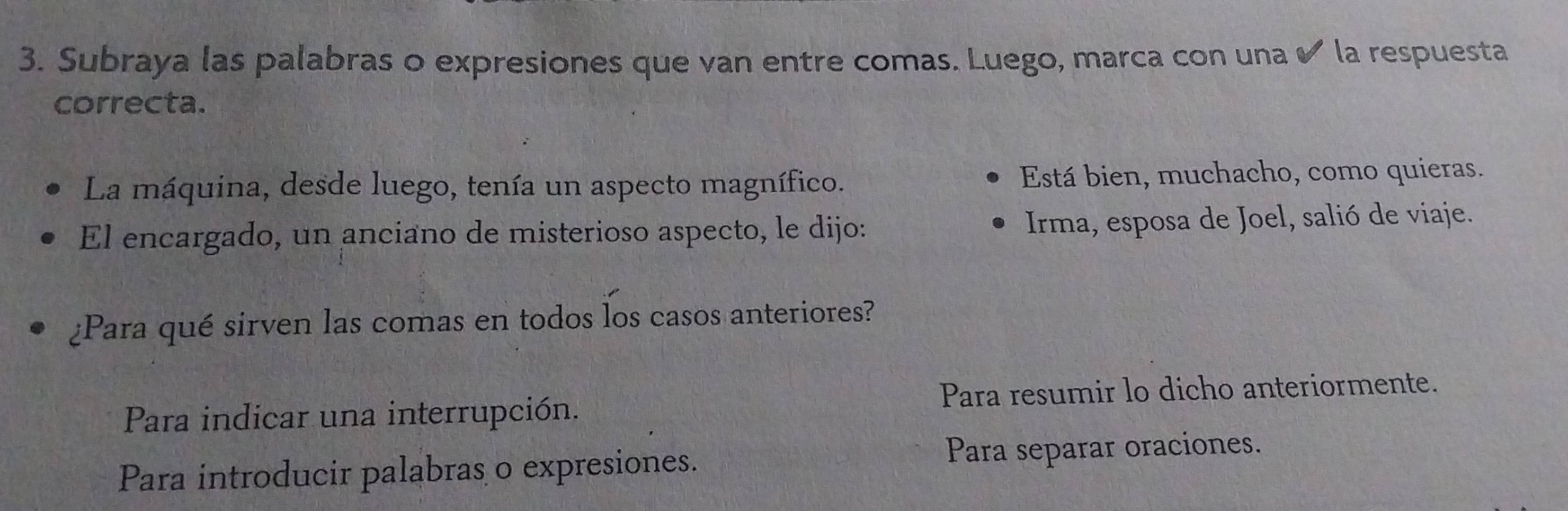 Subraya las palabras o expresiones que van entre comas. Luego, marca con una ✔ la respuesta
correcta.
La máquina, desde luego, tenía un aspecto magnífico. Está bien, muchacho, como quieras.
El encargado, un anciano de misterioso aspecto, le dijo: Irma, esposa de Joel, salió de viaje.
¿Para qué sirven las comas en todos los casos anteriores?
Para indicar una interrupción. Para resumir lo dicho anteriormente.
Para introducir palabras o expresiones. Para separar oraciones.