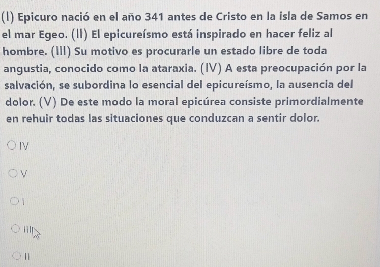 Epicuro nació en el año 341 antes de Cristo en la isla de Samos en 
el mar Egeo. (ll) El epicureísmo está inspirado en hacer feliz al 
hombre. (III) Su motivo es procurarle un estado libre de toda 
angustia, conocido como la ataraxia. (IV) A esta preocupación por la 
salvación, se subordina lo esencial del epicureísmo, la ausencia del 
dolor. (V) De este modo la moral epicúrea consiste primordialmente 
en rehuir todas las situaciones que conduzcan a sentir dolor. 
IV 
| 
[ 
11