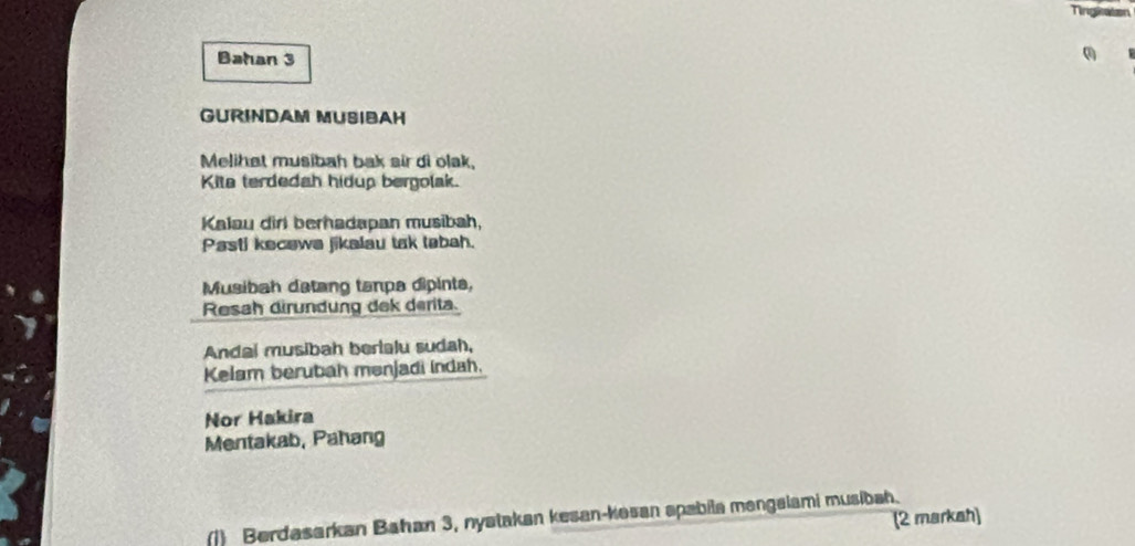 Tingiaton 
Bahan 3 
GURINDAM MUSIBAH 
Melihat musibah bak air di olak, 
Kite terdedah hidup bergolak. 
Kalau dirl berhadapan musibah, 
Pasti kecawa jikalau tak tabah. 
Musibah datang tanpa dipinta, 
Resah dirundung dek derita. 
Andal musibah berialu sudah, 
Kelam berubah mənjadi indah. 
Nor Hakira 
Mentakab, Pahang 
(2 markah) 
(1) Berdasarkan Bahan 3, nyatakan kesan-kosan apabila mengalami musibah.