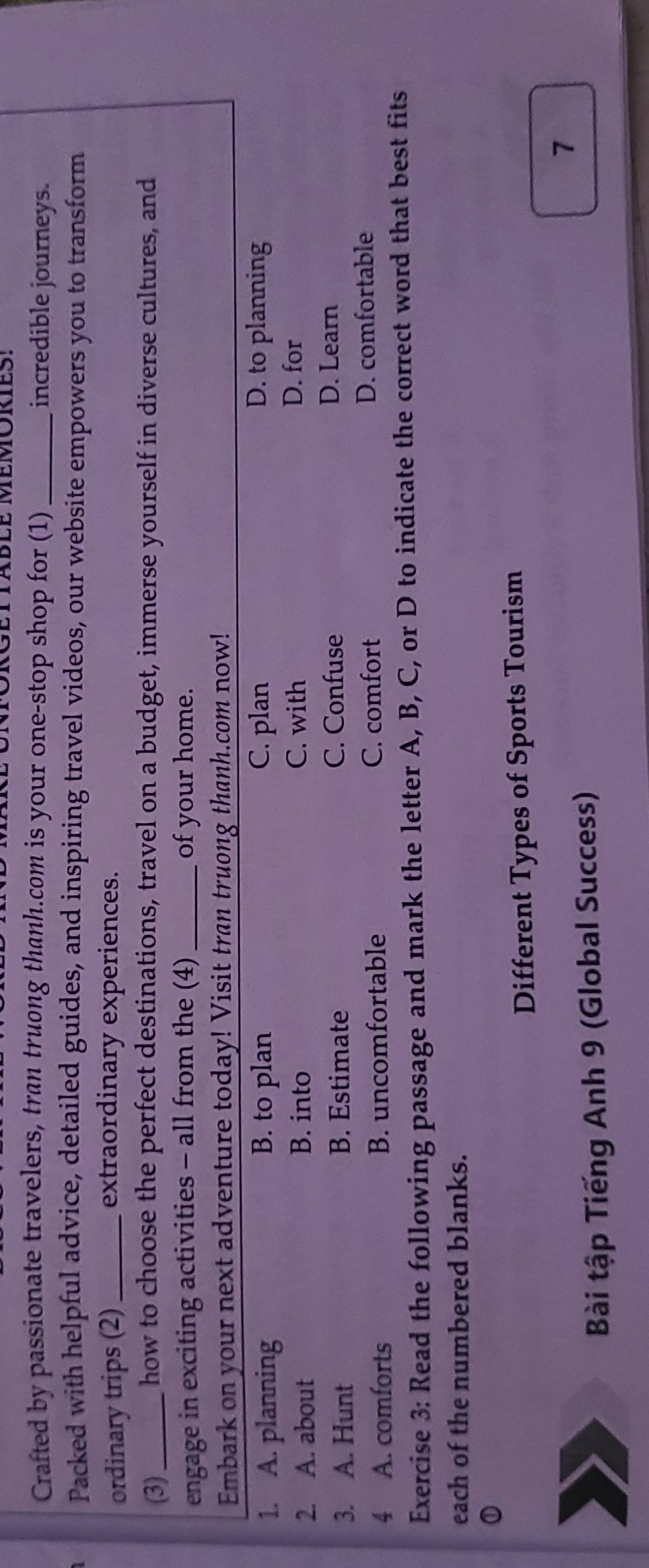 Crafted by passionate travelers, tran truong thanh.com is your one-stop shop for (1)_ incredible journeys.
Packed with helpful advice, detailed guides, and inspiring travel videos, our website empowers you to transform
ordinary trips (2) extraordinary experiences.
(3)_ how to choose the perfect destinations, travel on a budget, immerse yourself in diverse cultures, and
engage in exciting activities - all from the (4) of your home.
Embark on your next adventure today! Visit tran truong thanh.com now!
1. A. planning B. to plan C. plan D. to planning
2. A. about B. into
C. with D. for
3. A. Hunt B. Estimate
C. Confuse D. Learn
4 A. comforts B. uncomfortable C. comfort D. comfortable
Exercise 3: Read the following passage and mark the letter A, B, C, or D to indicate the correct word that best fits
each of the numbered blanks.
Different Types of Sports Tourism
7
Bài tập Tiếng Anh 9 (Global Success)