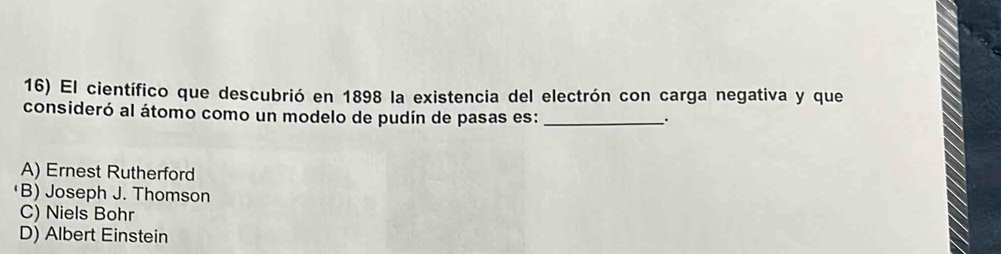 El científico que descubrió en 1898 la existencia del electrón con carga negativa y que
consideró al átomo como un modelo de pudín de pasas es:_
.
A) Ernest Rutherford
·B) Joseph J. Thomson
C) Niels Bohr
D) Albert Einstein