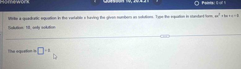 Homework Question 10, 20.4.21 Points: 0 of 1 
Write a quadratic equation in the variable x having the given numbers as solutions. Type the equation in standard form, ax^2+bx+c=0
Solution: 10, only solution 
The equation is □ =0.