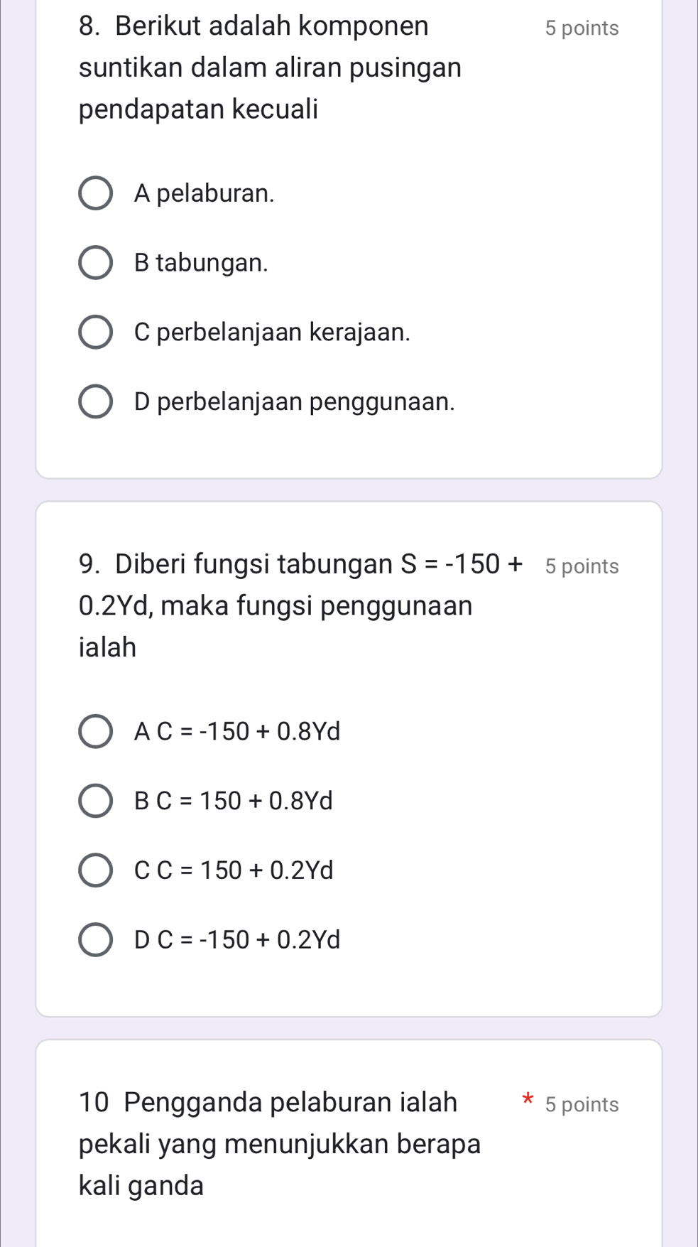 Berikut adalah komponen 5 points
suntikan dalam aliran pusingan
pendapatan kecuali
A pelaburan.
B tabungan.
C perbelanjaan kerajaan.
D perbelanjaan penggunaan.
9. Diberi fungsi tabungan S=-150+ 5 points
0.2Yd, maka fungsi penggunaan
ialah
A C=-150+0.8Yd
BC=150+0.8Yd
CC=150+0.2Yd
I DC=-150+0.2Yd
10 Pengganda pelaburan ialah 5 points
pekali yang menunjukkan berapa
kali ganda