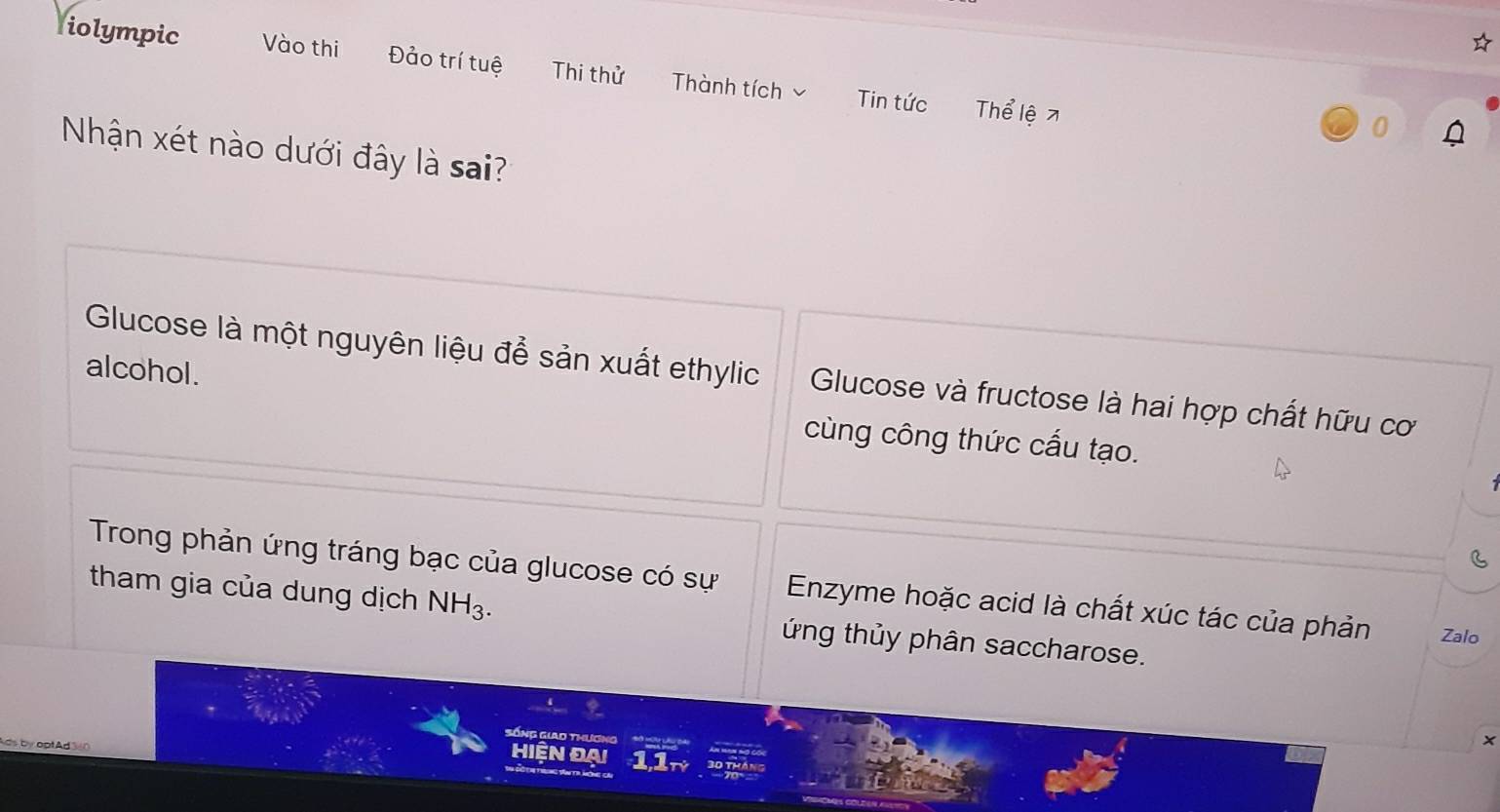 iolympic Vào thi Đảo trí tuệ Thi thử Thành tích Tin tức Thể lệ 7 
0 
Nhận xét nào dưới đây là sai? 
alcohol. 
Glucose là một nguyên liệu để sản xuất ethylic Glucose và fructose là hai hợp chất hữu cơ 
cùng công thức cấu tạo. 
Trong phản ứng tráng bạc của glucose có sự Enzyme hoặc acid là chất xúc tác của phản Zalo 
tham gia của dung dịch NH_3. ứng thủy phân saccharose. 
Sống Giao thương 
ds by optAd 3 
x 
HiệN ĐAi 11