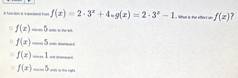 A function is translated from f(x)=2· 3^x+4log (x)=2· 3^x-1. What is the effect on f(x) 7
f(x) moves 5 units to the left.
f(x) moves 5 units downward.
f(x) moves 1 unit downward.
f(x) moves 5 units to the right.