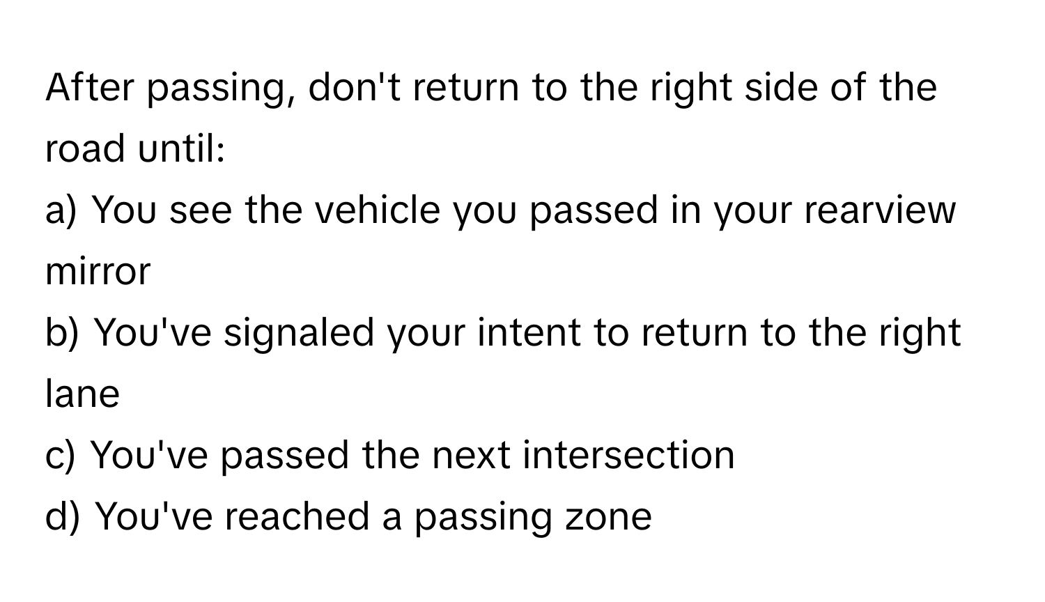 After passing, don't return to the right side of the road until: 

a) You see the vehicle you passed in your rearview mirror
b) You've signaled your intent to return to the right lane
c) You've passed the next intersection
d) You've reached a passing zone