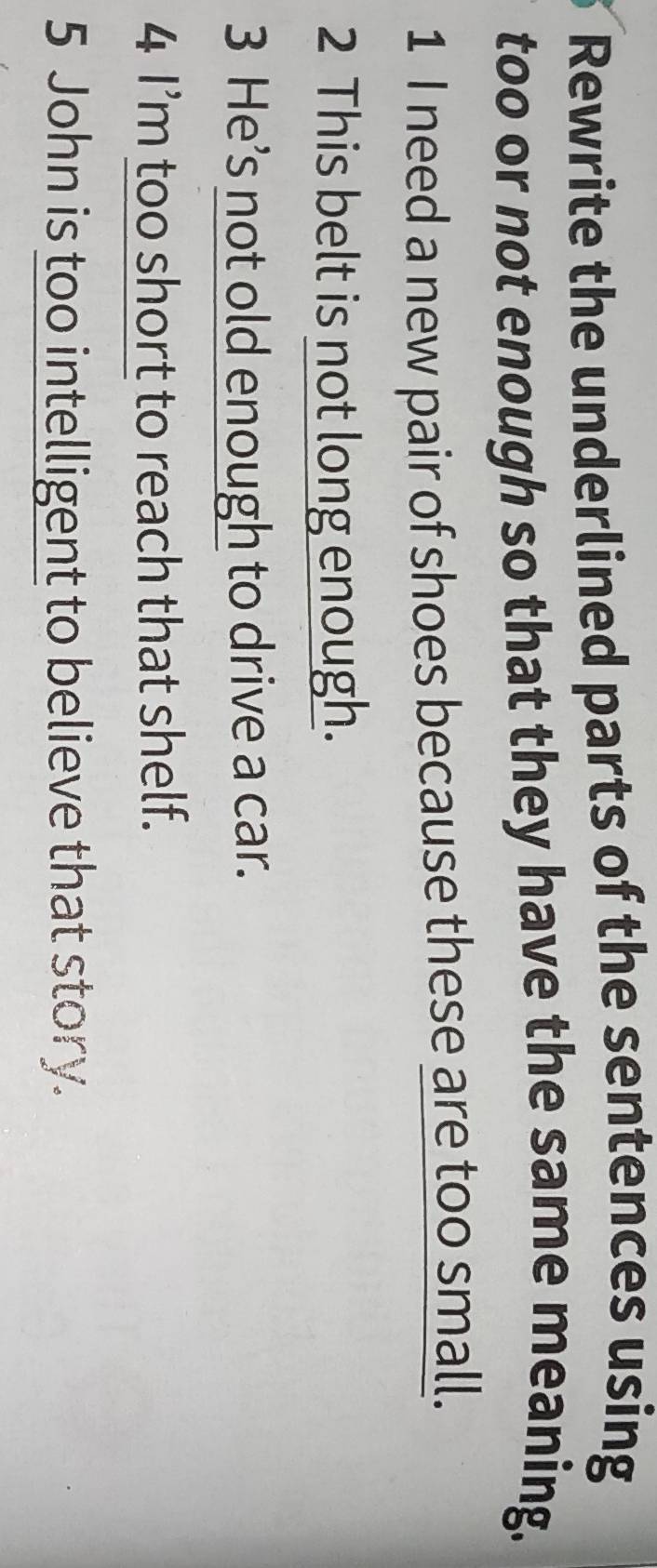 Rewrite the underlined parts of the sentences using 
too or not enough so that they have the same meaning. 
1 I need a new pair of shoes because these are too small. 
2 This belt is not long enough. 
3 He’s not old enough to drive a car. 
4 I’m too short to reach that shelf. 
5 John is too intelligent to believe that story.