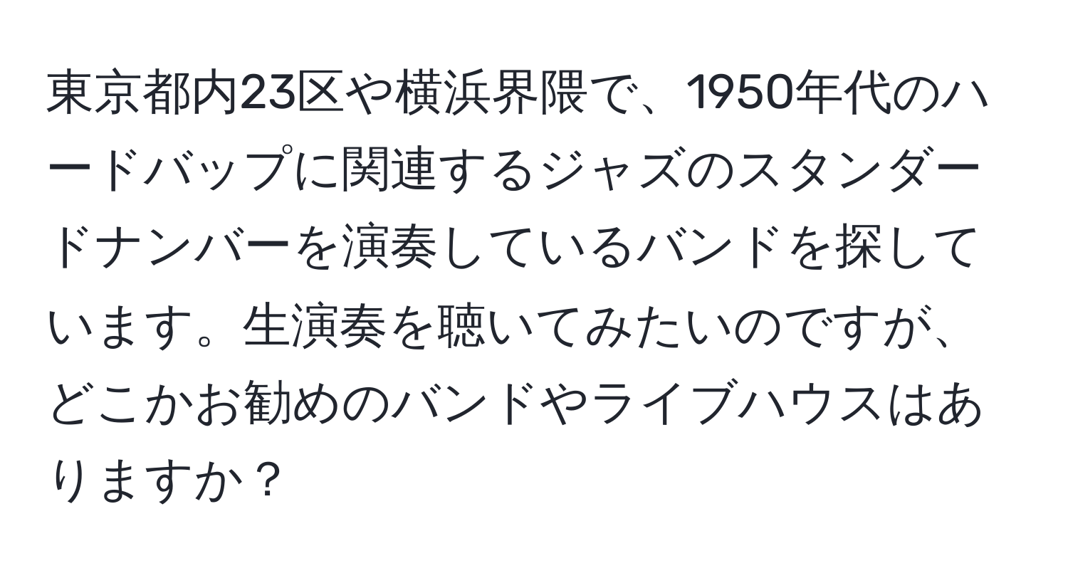 東京都内23区や横浜界隈で、1950年代のハードバップに関連するジャズのスタンダードナンバーを演奏しているバンドを探しています。生演奏を聴いてみたいのですが、どこかお勧めのバンドやライブハウスはありますか？