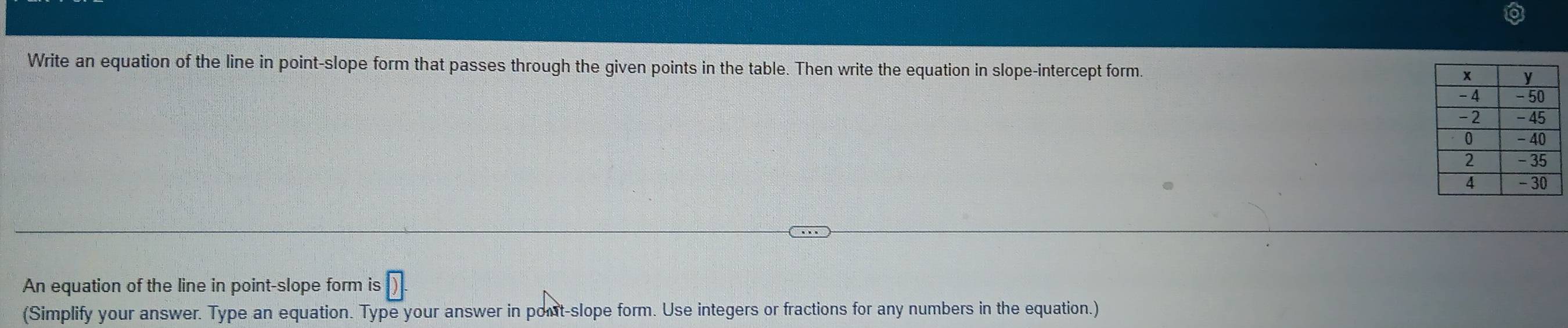 Write an equation of the line in point-slope form that passes through the given points in the table. Then write the equation in slope-intercept form. 
An equation of the line in point-slope form is D. 
(Simplify your answer. Type an equation. Type your answer in pont-slope form. Use integers or fractions for any numbers in the equation.)