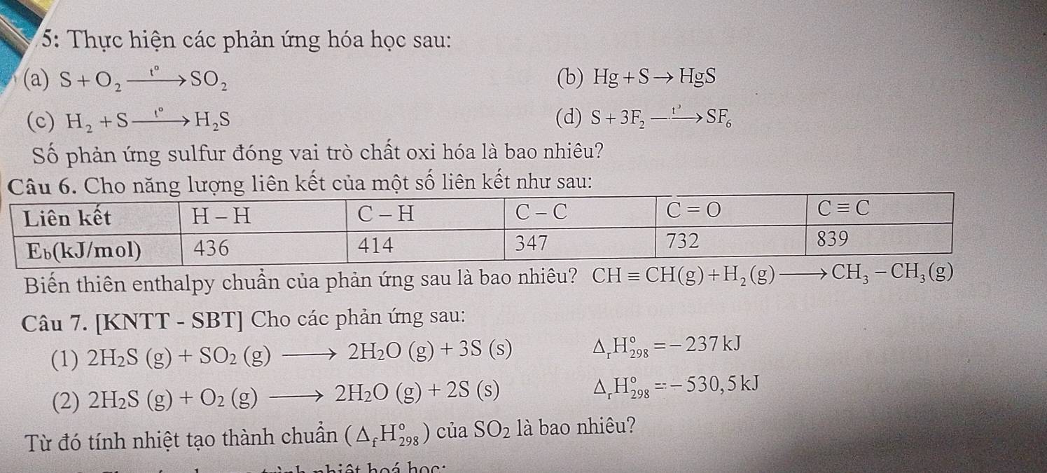 5: Thực hiện các phản ứng hóa học sau:
(a) S+O_2xrightarrow t°SO_2 (b) Hg+Sto HgS
(c) H_2+Sxrightarrow I°H_2S (d) S+3F_2to SF_6
Số phản ứng sulfur đóng vai trò chất oxi hóa là bao nhiêu?
liên kết của một số liên kết như sau:
Biến thiên enthalpy chuẩn của phản ứng sau là bao nhiêu? CHequiv CH(g)+H_2(g)to CH_3-CH_3(g)
Câu 7. [KNTT - SBT] Cho các phản ứng sau:
(1) 2H_2S(g)+SO_2(g)to 2H_2O(g)+3S(s) △ _rH_(298)°=-237kJ
(2) 2H_2S(g)+O_2(g)to 2H_2O(g)+2S(s)
△ _rH_(298)°=-530,5kJ
Từ đó tính nhiệt tạo thành chuẩn (△ _fH_(298)°)ciaSO_2 là bao nhiêu?