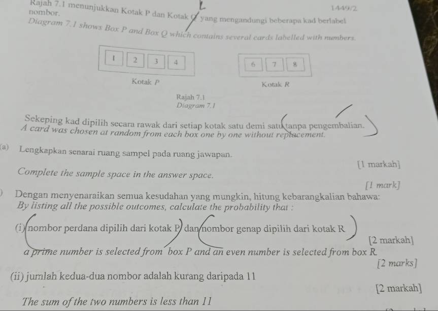 1449/2 
nombor. 
Rajah 7.1 menunjukkan Kotak P dan Kotak O yang mengandungi beberapa kad berlabel 
Diagram 7.1 shows Box P and Box Q which contains several cards labelled with numbers.
1 2 3 4
6 7 8
Kotak P Kotak R
Rajah 7.1 
Diagram 7.1 
Sekeping kad dipilih secara rawak dari setiap kotak satu demi satu tanpa pengembalian. 
A card was chosen at random from each box one by one without replacement 
a) Lengkapkan senarai ruang sampel pada ruang jawapan. 
[l markah] 
Complete the sample space in the answer space. 
[l mark] 
Dengan menyenaraikan semua kesudahan yang mungkin, hitung kebarangkalian bahawa: 
By listing all the possible outcomes, calculate the probability that : 
(i) nombor perdana dipilih dari kotak P dan nombor genap dipilih dari kotak F
[2 markah] 
a prime number is selected from´ box P and an even number is selected from box R
[2 marks] 
(ii) jumlah kedua-dua nombor adalah kurang daripada 11
[2 markah] 
The sum of the two numbers is less than 11