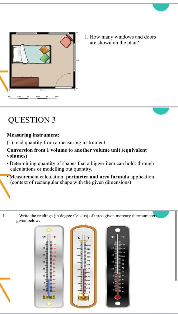 How many windows and doors 
are shown on the plan? 
QUESTION 3 
Measuring instrument: 
(1) read quantity from a measuring instrument. 
Conversion from 1 volume to another volume unit (equivalent 
volumes) 
Determining quantity of shapes that a bigger item can hold: through 
calculations or modelling out quantity. 
Measurement calculation: perimeter and area formula application 
(context of rectangular shape with the given dimensions) 
1. Write the readings (in degree Celsius) of three given mercury thermometers 
given below. 
"F
70
b d