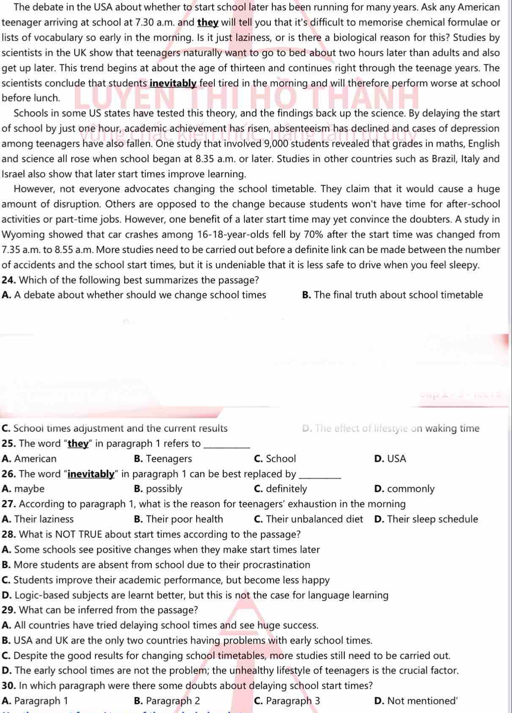 The debate in the USA about whether to start school later has been running for many years. Ask any American
teenager arriving at school at 7.30 a.m. and they will tell you that it's difficult to memorise chemical formulae or
lists of vocabulary so early in the morning. Is it just laziness, or is there a biological reason for this? Studies by
scientists in the UK show that teenagers naturally want to go to bed about two hours later than adults and also
get up later. This trend begins at about the age of thirteen and continues right through the teenage years. The
scientists conclude that students inevitably feel tired in the morning and will therefore perform worse at school
before lunch.
Schools in some US states have tested this theory, and the findings back up the science. By delaying the start
of school by just one hour, academic achievement has risen, absenteeism has declined and cases of depression
among teenagers have also fallen. One study that involved 9,000 students revealed that grades in maths, English
and science all rose when school began at 8.35 a.m. or later. Studies in other countries such as Brazil, Italy and
Israel also show that later start times improve learning.
However, not everyone advocates changing the school timetable. They claim that it would cause a huge
amount of disruption. Others are opposed to the change because students won't have time for after-school
activities or part-time jobs. However, one benefit of a later start time may yet convince the doubters. A study in
Wyoming showed that car crashes among 16-18-year-olds fell by 70% after the start time was changed from
7.35 a.m. to 8.55 a.m. More studies need to be carried out before a definite link can be made between the number
of accidents and the school start times, but it is undeniable that it is less safe to drive when you feel sleepy.
24. Which of the following best summarizes the passage?
A. A debate about whether should we change school times B. The final truth about school timetable
C. School times adjustment and the current results D. The effect of lifestyle on waking time
25. The word “they” in paragraph 1 refers to_
A. American B. Teenagers C. School D. USA
26. The word “inevitably” in paragraph 1 can be best replaced by_
A. maybe B. possibly C. definitely D. commonly
27. According to paragraph 1, what is the reason for teenagers’ exhaustion in the morning
A. Their laziness B. Their poor health C. Their unbalanced diet D. Their sleep schedule
28. What is NOT TRUE about start times according to the passage?
A. Some schools see positive changes when they make start times later
B. More students are absent from school due to their procrastination
C. Students improve their academic performance, but become less happy
D. Logic-based subjects are learnt better, but this is not the case for language learning
29. What can be inferred from the passage?
A. All countries have tried delaying school times and see huge success.
B. USA and UK are the only two countries having problems with early school times.
C. Despite the good results for changing school timetables, more studies still need to be carried out.
D. The early school times are not the problem; the unhealthy lifestyle of teenagers is the crucial factor.
30. In which paragraph were there some doubts about delaying school start times?
A. Paragraph 1 B. Paragraph 2 C. Paragraph 3 D. Not mentioned'